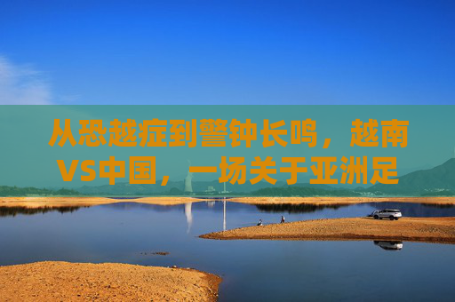从恐越症到警钟长鸣,越南VS中国,一场关于亚洲足球格局的深度对话