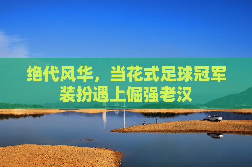 绝代风华，当花式足球冠军装扮遇上倔强老汉