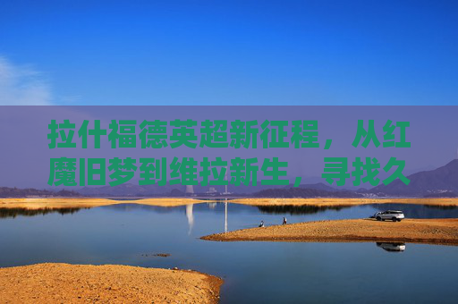 拉什福德英超新征程,从红魔旧梦到维拉新生,寻找久违的锋芒