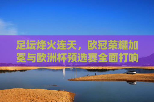 足坛烽火连天，欧冠荣耀加冕与欧洲杯预选赛全面打响