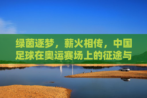 绿茵逐梦，薪火相传，中国足球在奥运赛场上的征途与回响