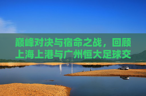 巅峰对决与宿命之战，回顾上海上港与广州恒大足球交锋的荣耀与遗憾