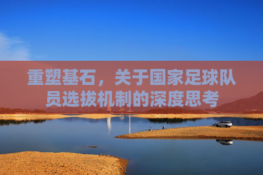 重塑基石,关于国家足球队员选拔机制的深度思考