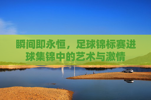 瞬间即永恒,足球锦标赛进球集锦中的艺术与激情