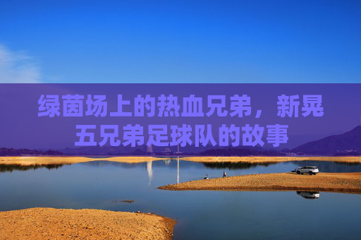 绿茵场上的热血兄弟，新晃五兄弟足球队的故事