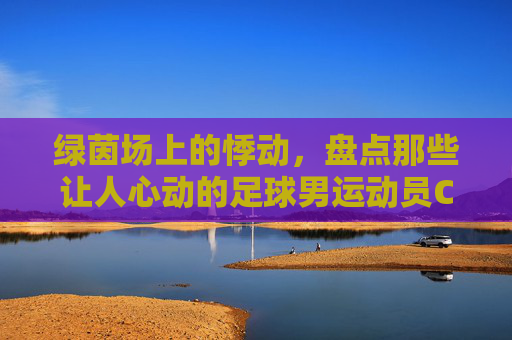 绿茵场上的悸动，盘点那些让人心动的足球男运动员CP