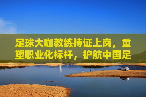 足球大咖教练持证上岗,重塑职业化标杆,护航中国足球未来