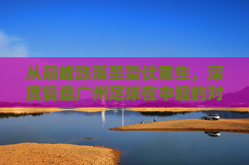 从巅峰跌落至蛰伏重生,深度复盘广州足球在中超的对阵表现与现状