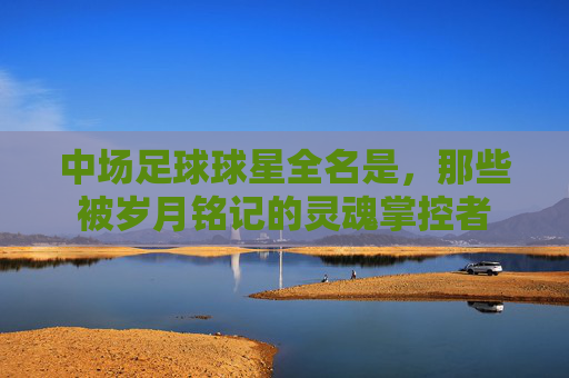 中场足球球星全名是，那些被岁月铭记的灵魂掌控者