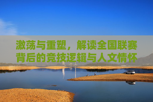 激荡与重塑，解读全国联赛背后的竞技逻辑与人文情怀