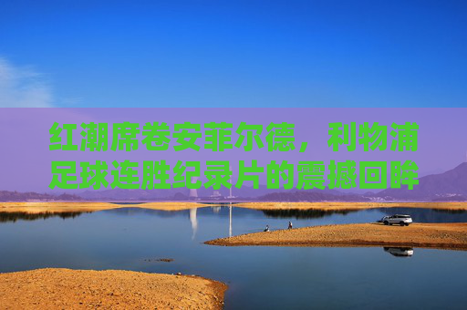 红潮席卷安菲尔德，利物浦足球连胜纪录片的震撼回眸
