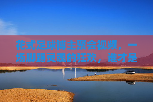 花式足球博主聚会视频,一场脚踢灵魂的狂欢,谁才是真正的球王?
