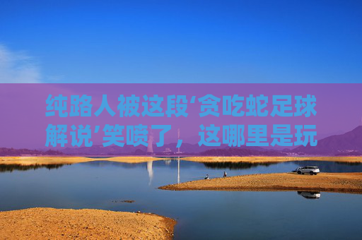 纯路人被这段‘贪吃蛇足球解说’笑喷了,这哪里是玩游戏,分明是世界杯决赛!