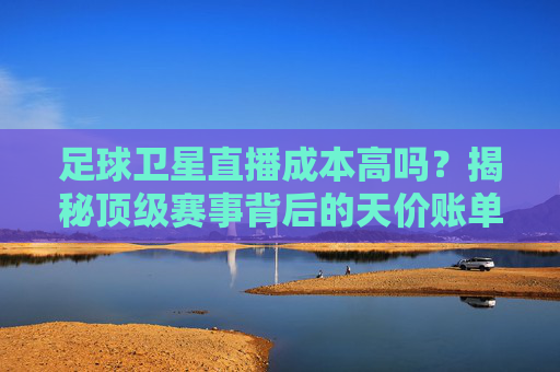 足球卫星直播成本高吗?揭秘顶级赛事背后的天价账单