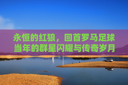 永恒的红狼,回首罗马足球当年的群星闪耀与传奇岁月