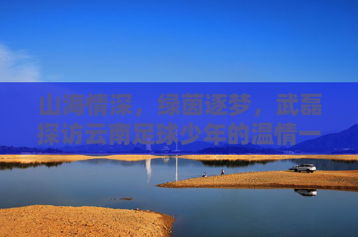 山海情深,绿茵逐梦,武磊探访云南足球少年的温情一幕