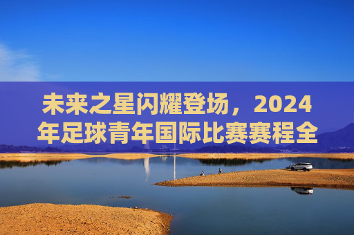未来之星闪耀登场，2024年足球青年国际比赛赛程全解析