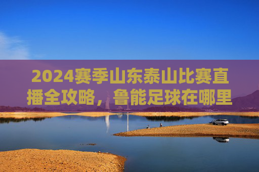 2024赛季山东泰山比赛直播全攻略，鲁能足球在哪里看直播？