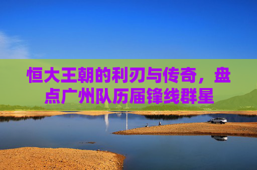 恒大王朝的利刃与传奇,盘点广州队历届锋线群星