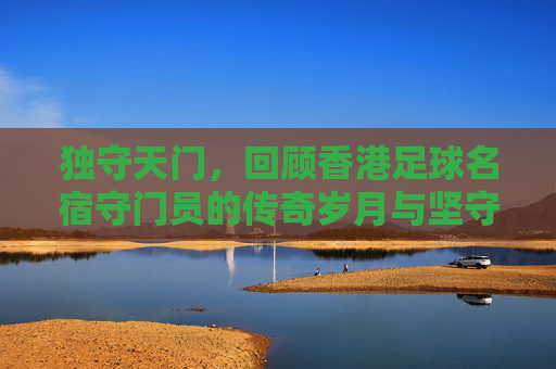 独守天门，回顾香港足球名宿守门员的传奇岁月与坚守精神