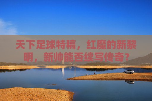 天下足球特稿,红魔的新黎明,新帅能否续写传奇?