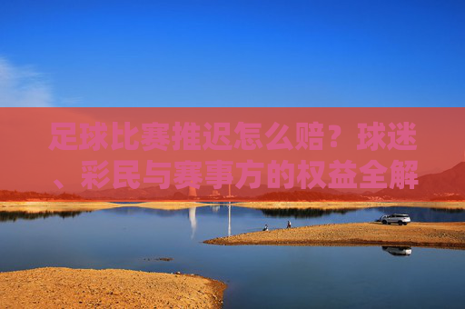 足球比赛推迟怎么赔?球迷、彩民与赛事方的权益全解析