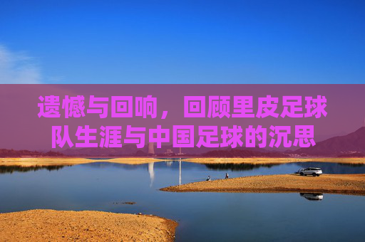 遗憾与回响,回顾里皮足球队生涯与中国足球的沉思