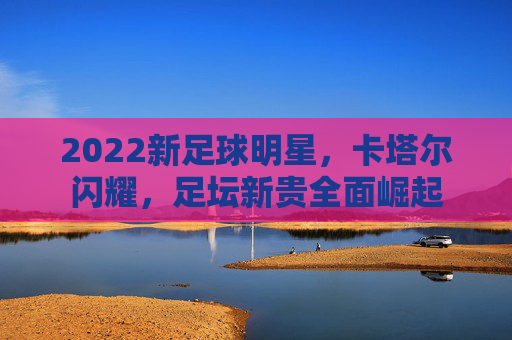 2022新足球明星，卡塔尔闪耀，足坛新贵全面崛起