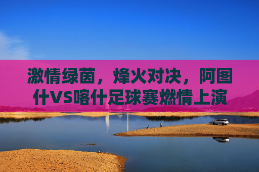 激情绿茵,烽火对决,阿图什VS喀什足球赛燃情上演