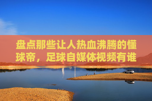 盘点那些让人热血沸腾的懂球帝，足球自媒体视频有谁？