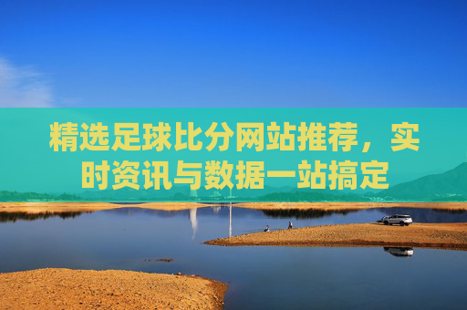 精选足球比分网站推荐，实时资讯与数据一站搞定