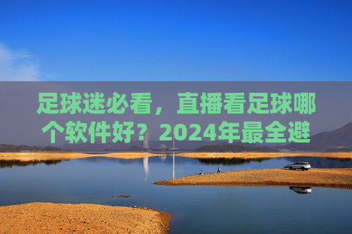足球迷必看，直播看足球哪个软件好？2024年最全避坑指南