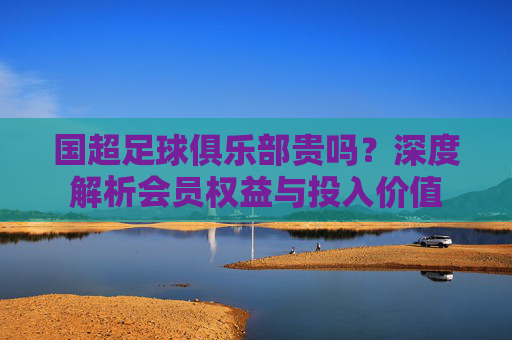 国超足球俱乐部贵吗?深度解析会员权益与投入价值