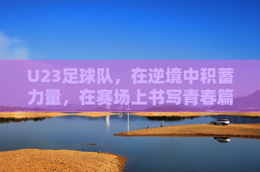 U23足球队,在逆境中积蓄力量,在赛场上书写青春篇章