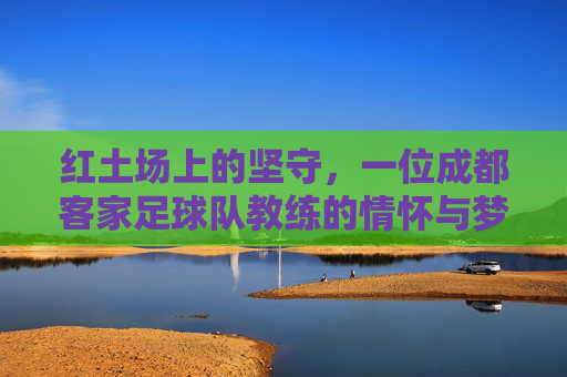 红土场上的坚守,一位成都客家足球队教练的情怀与梦想