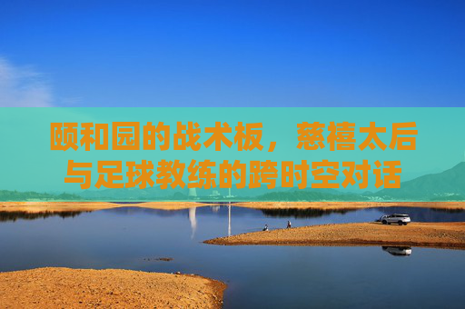 颐和园的战术板,慈禧太后与足球教练的跨时空对话