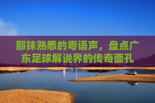 那抹熟悉的粤语声,盘点广东足球解说界的传奇面孔