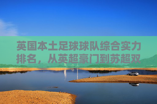 英国本土足球球队综合实力排名,从英超豪门到苏超双雄的巅峰对决