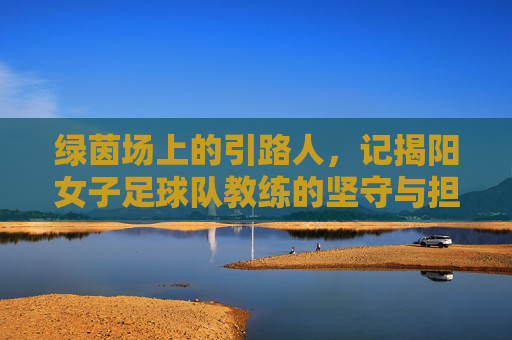 绿茵场上的引路人，记揭阳女子足球队教练的坚守与担当