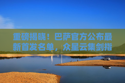 重磅揭晓!巴萨官方公布最新首发名单,众星云集剑指三分