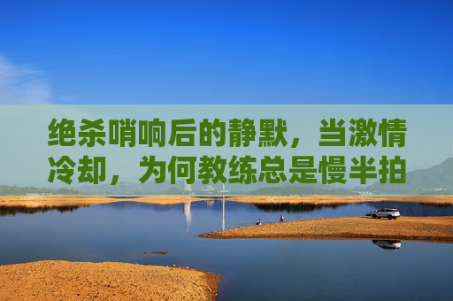 绝杀哨响后的静默，当激情冷却，为何教练总是慢半拍？