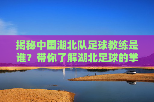 揭秘中国湖北队足球教练是谁？带你了解湖北足球的掌舵人