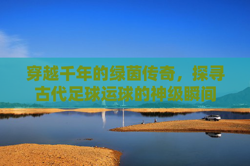 穿越千年的绿茵传奇，探寻古代足球运球的神级瞬间
