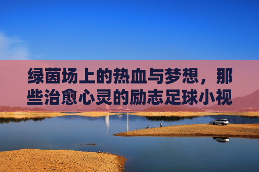 绿茵场上的热血与梦想,那些治愈心灵的励志足球小视频