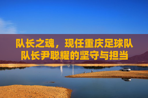 队长之魂，现任重庆足球队队长尹聪耀的坚守与担当