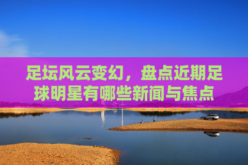 足坛风云变幻，盘点近期足球明星有哪些新闻与焦点