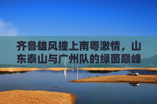 齐鲁雄风撞上南粤激情，山东泰山与广州队的绿茵巅峰对决