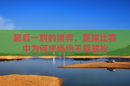 最后一刻的博弈,足球比赛中为何终场绝不能放松