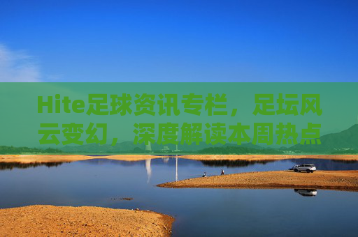 Hite足球资讯专栏,足坛风云变幻,深度解读本周热点与未来展望