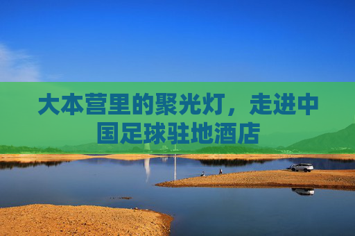 大本营里的聚光灯，走进中国足球驻地酒店